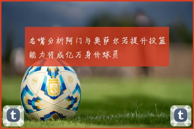 名嘴分析阿门与奥萨尔若提升投篮能力将成亿万身价球员