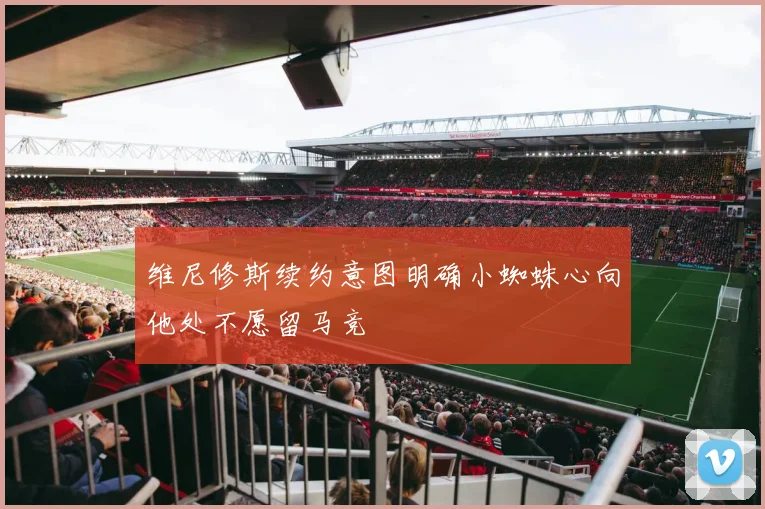 维尼修斯续约意图明确小蜘蛛心向他处不愿留马竞