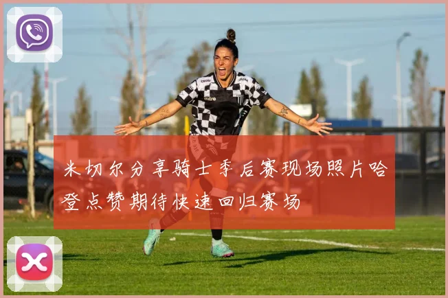 米切尔分享骑士季后赛现场照片哈登点赞期待快速回归赛场