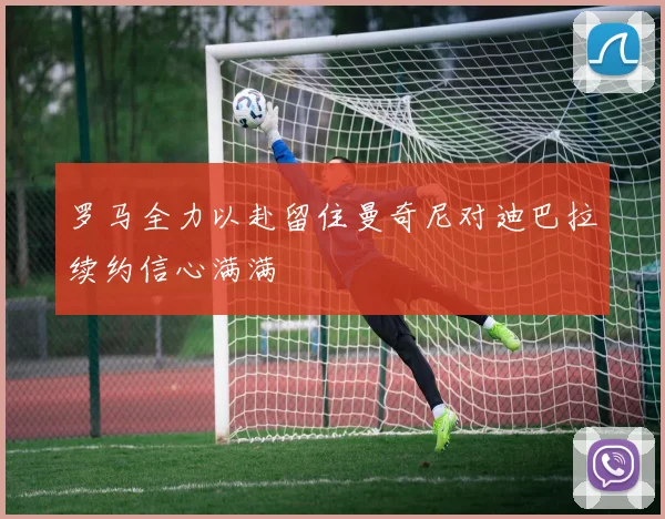 罗马全力以赴留住曼奇尼对迪巴拉续约信心满满