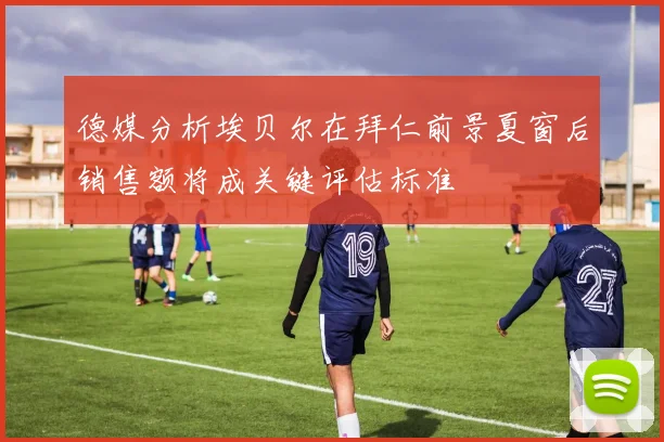 德媒分析埃贝尔在拜仁前景夏窗后销售额将成关键评估标准