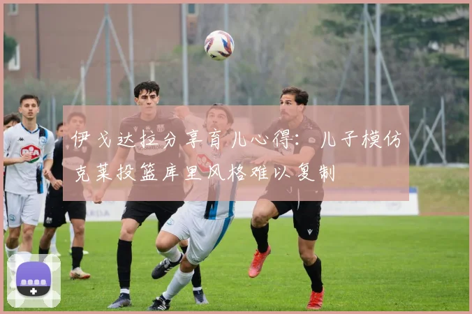 伊戈达拉分享育儿心得：儿子模仿克莱投篮库里风格难以复制