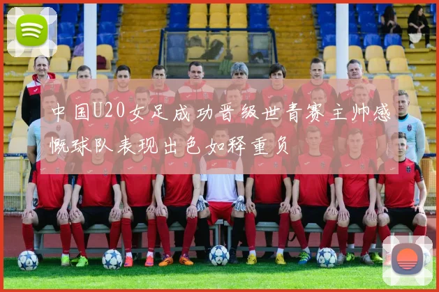 中国U20女足成功晋级世青赛主帅感慨球队表现出色如释重负