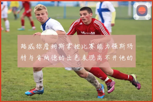 路威称詹姆斯掌控比赛能力强斯玛特与肯纳德的出色表现离不开他的指导