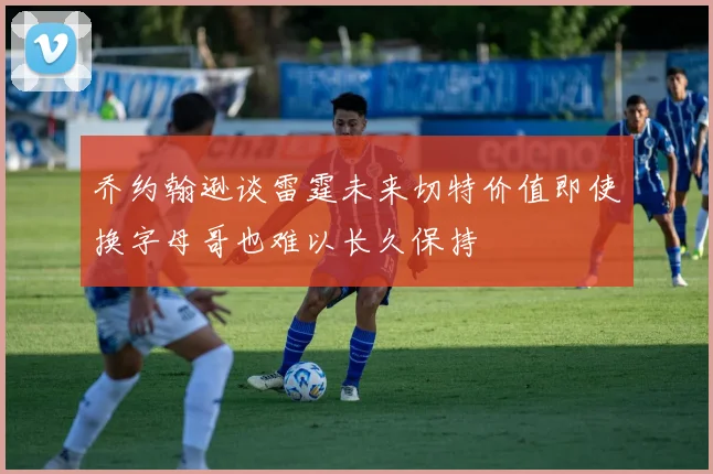 乔约翰逊谈雷霆未来切特价值即使换字母哥也难以长久保持