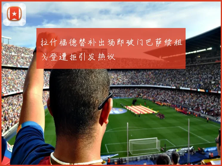 拉什福德替补出场即破门巴萨续租戈登遭拒引发热议