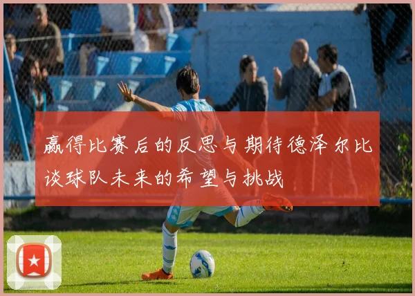 赢得比赛后的反思与期待德泽尔比谈球队未来的希望与挑战